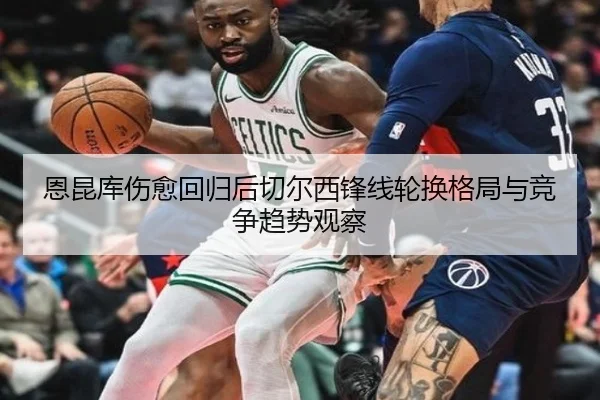 恩昆库伤愈回归后切尔西锋线轮换格局与竞争趋势观察