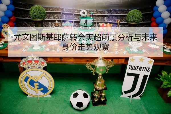 尤文图斯基耶萨转会英超前景分析与未来身价走势观察