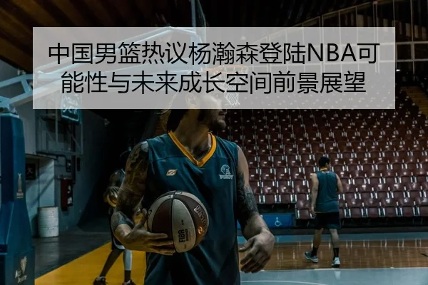 中国男篮热议杨瀚森登陆NBA可能性与未来成长空间前景展望 | kaiyun