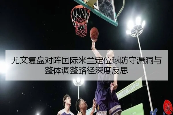 尤文复盘对阵国际米兰定位球防守漏洞与整体调整路径深度反思 | kaiyun