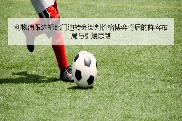 利物浦跟进祖比门迪转会谈判价格博弈背后的阵容布局与引援思路